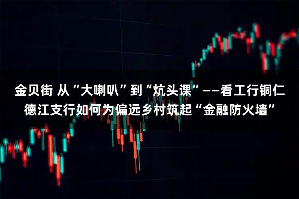 金贝街 从“大喇叭”到“炕头课”——看工行铜仁德江支行如何为偏远乡村筑起“金融防火墙”