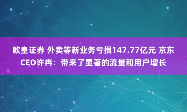 欧皇证券 外卖等新业务亏损147.77亿元 京东CEO许冉：带来了显著的流量和用户增长