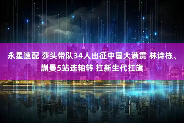 永星速配 莎头带队34人出征中国大满贯 林诗栋、蒯曼5站连轴转 扛新生代扛旗