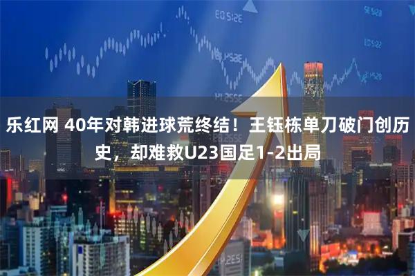 乐红网 40年对韩进球荒终结！王钰栋单刀破门创历史，却难救U23国足1-2出局
