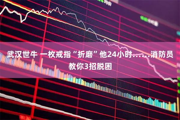 武汉世牛 一枚戒指“折磨”他24小时……消防员教你3招脱困
