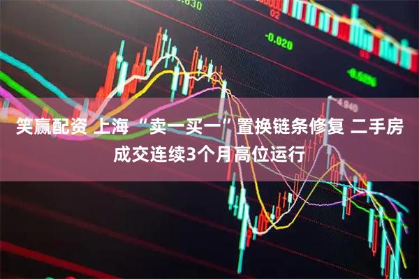 笑赢配资 上海 “卖一买一”置换链条修复 二手房成交连续3个月高位运行