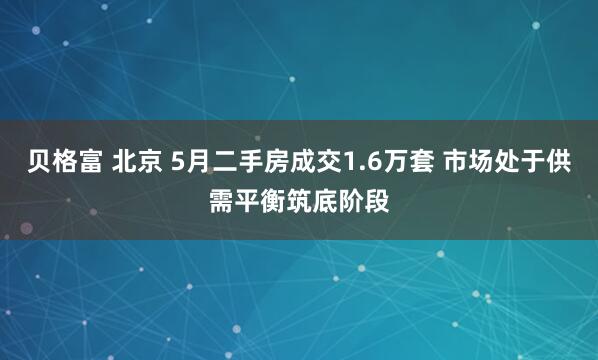 贝格富 北京 5月二手房成交1.6万套 市场处于供需平衡筑底阶段