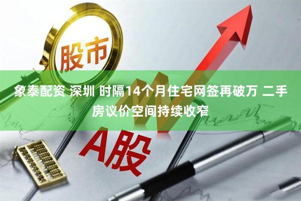 象泰配资 深圳 时隔14个月住宅网签再破万 二手房议价空间持续收窄
