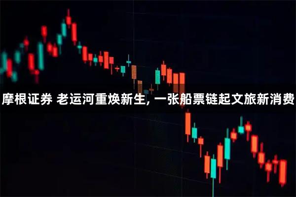 摩根证券 老运河重焕新生, 一张船票链起文旅新消费