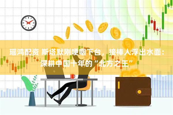 瑶鸿配资 斯塔默刚哽咽下台，接棒人浮出水面：深耕中国十年的“北方之王”