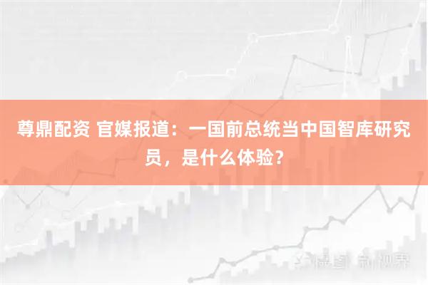 尊鼎配资 官媒报道：一国前总统当中国智库研究员，是什么体验？