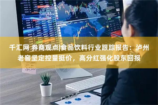 千汇网 券商观点|食品饮料行业跟踪报告：泸州老窖坚定控量挺价，高分红强化股东回报