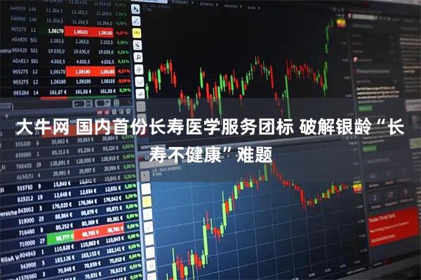 大牛网 国内首份长寿医学服务团标 破解银龄“长寿不健康”难题
