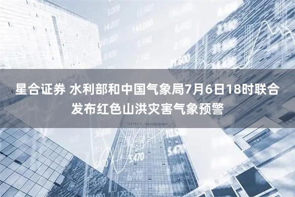 星合证券 水利部和中国气象局7月6日18时联合发布红色山洪灾害气象预警