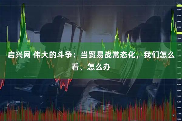 启兴网 伟大的斗争：当贸易战常态化，我们怎么看、怎么办