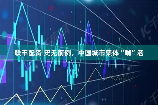 联丰配资 史无前例，中国城市集体“啃”老