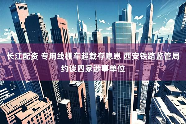长江配资 专用线棚车超载存隐患 西安铁路监管局约谈四家涉事单位