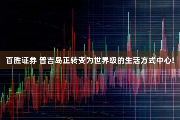 百胜证券 普吉岛正转变为世界级的生活方式中心!