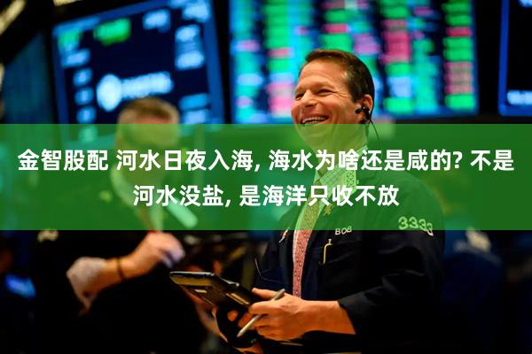 金智股配 河水日夜入海, 海水为啥还是咸的? 不是河水没盐, 是海洋只收不放