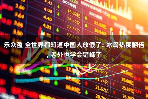乐众盈 全世界都知道中国人放假了: 冰岛热度翻倍, 老外也学会错峰了