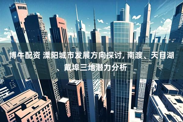 博牛配资 溧阳城市发展方向探讨, 南渡、天目湖、戴埠三地潜力分析