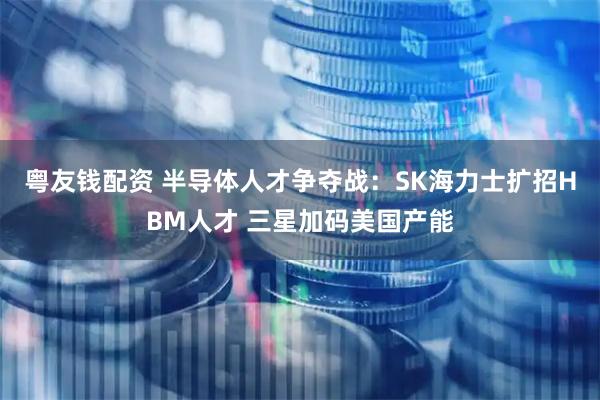 粤友钱配资 半导体人才争夺战：SK海力士扩招HBM人才 三星加码美国产能